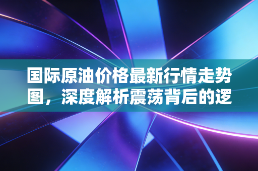 国际原油价格最新行情走势图，深度解析震荡背后的逻辑与我们的钱包保卫战