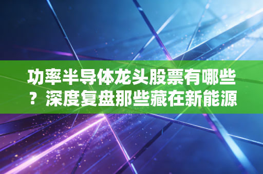 功率半导体龙头股票有哪些?深度复盘那些藏在新能源车里的隐形心脏