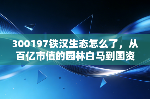 300197铁汉生态怎么了,从百亿市值的园林白马到国资接盘,这一路到底踩了哪些坑?