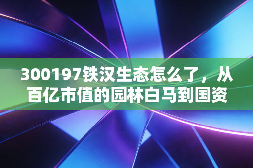 300197铁汉生态怎么了,从百亿市值的园林白马到国资接盘,这一路到底踩了哪些坑?