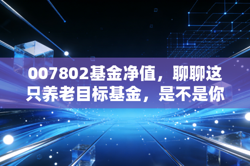 007802基金净值,聊聊这只养老目标基金,是不是你的长跑搭档?