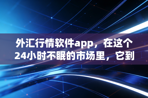 外汇行情软件app,在这个24小时不眠的市场里,它到底是你的救命稻草还是精神内耗的源头?