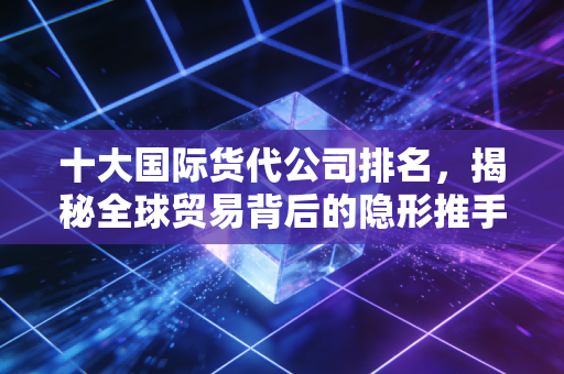 十大国际货代公司排名,揭秘全球贸易背后的隐形推手与行业变革