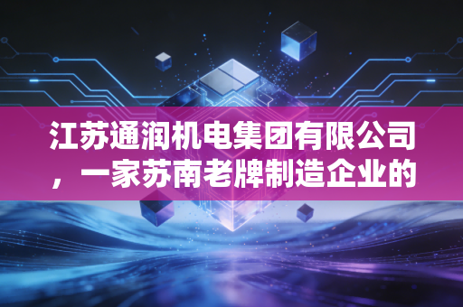 江苏通润机电集团有限公司,一家苏南老牌制造企业的硬核突围与绿色转身