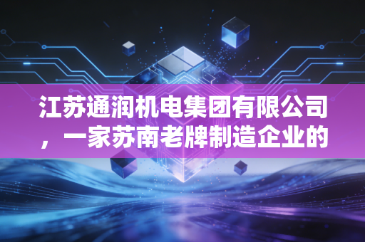 江苏通润机电集团有限公司,一家苏南老牌制造企业的硬核突围与绿色转身