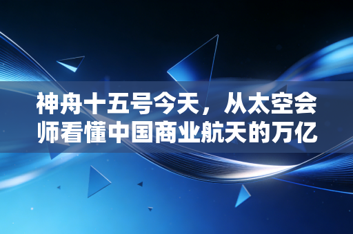 神舟十五号今天,从太空会师看懂中国商业航天的万亿蓝海与投资逻辑