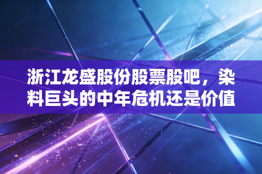 浙江龙盛股份股票股吧,染料巨头的中年危机还是价值洼地?聊聊我的真实看法