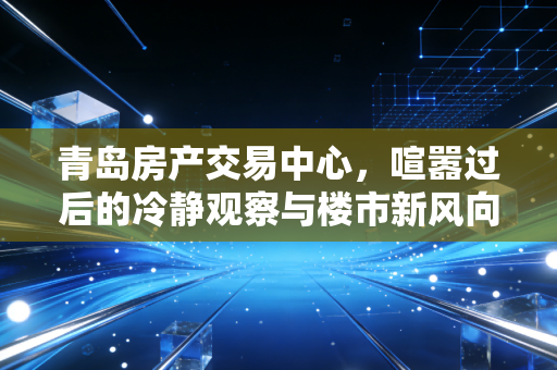 青岛房产交易中心,喧嚣过后的冷静观察与楼市新风向