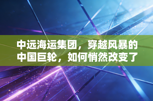 中远海运集团,穿越风暴的中国巨轮,如何悄然改变了我们的生活?