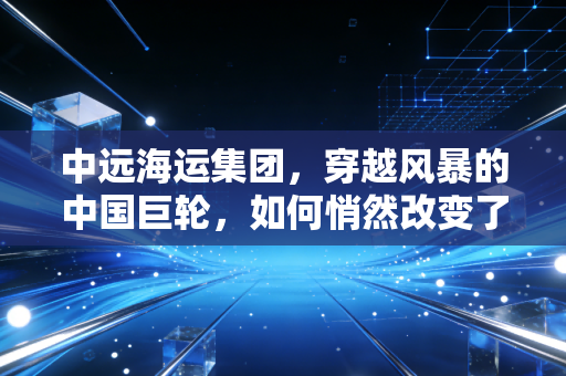 中远海运集团,穿越风暴的中国巨轮,如何悄然改变了我们的生活?