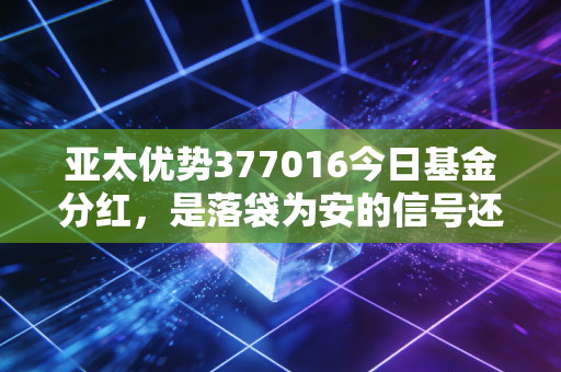 亚太优势377016今日基金分红,是落袋为安的信号还是市场转折的号角?深度解析这只老牌QDII的投资逻辑