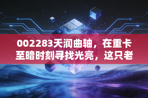 002283天润曲轴,在重卡至暗时刻寻找光亮,这只老牌龙头能否迎来价值重估?