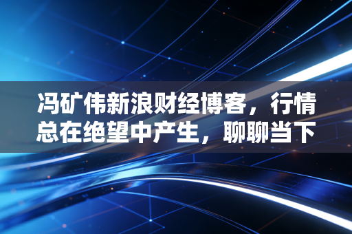 冯矿伟新浪财经博客,行情总在绝望中产生,聊聊当下市场的生存法则与心态建设