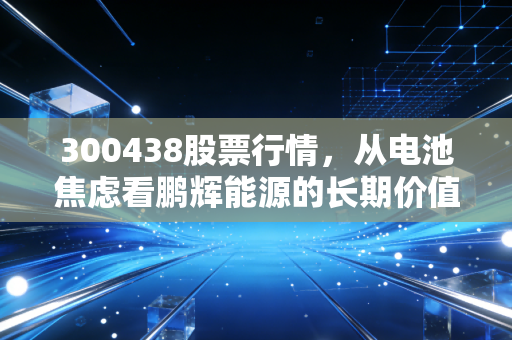300438股票行情,从电池焦虑看鹏辉能源的长期价值,这只股还能拿吗?