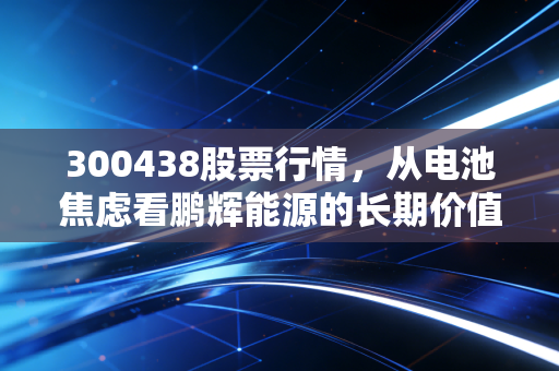 300438股票行情,从电池焦虑看鹏辉能源的长期价值,这只股还能拿吗?