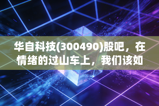 华自科技(300490)股吧,在情绪的过山车上,我们该如何寻找那个安全带?