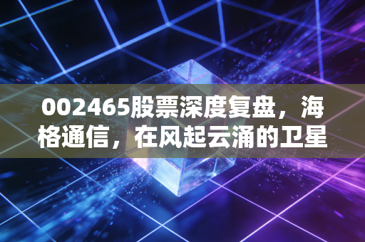 002465股票深度复盘,海格通信,在风起云涌的卫星互联网时代,我们该如何拥抱这只军工老兵?