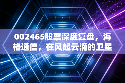 002465股票深度复盘,海格通信,在风起云涌的卫星互联网时代,我们该如何拥抱这只军工老兵?