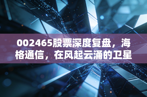 002465股票深度复盘,海格通信,在风起云涌的卫星互联网时代,我们该如何拥抱这只军工老兵?