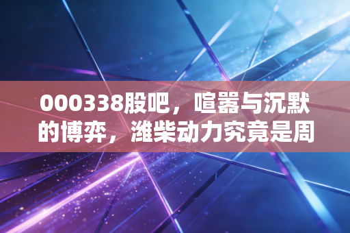 000338股吧,喧嚣与沉默的博弈,潍柴动力究竟是周期之王还是价值陷阱?