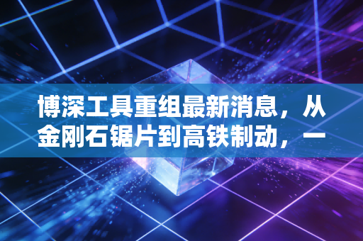 博深工具重组最新消息,从金刚石锯片到高铁制动,一场关乎生死的跨界豪赌