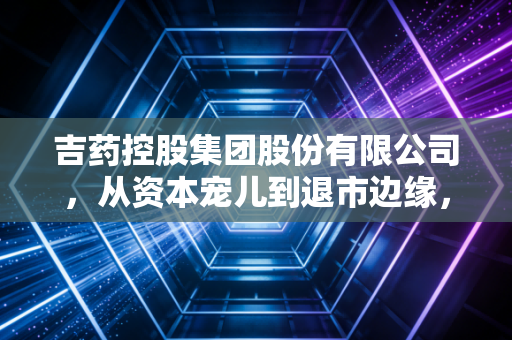 吉药控股集团股份有限公司,从资本宠儿到退市边缘,一场关于盲目扩张的惨痛教训