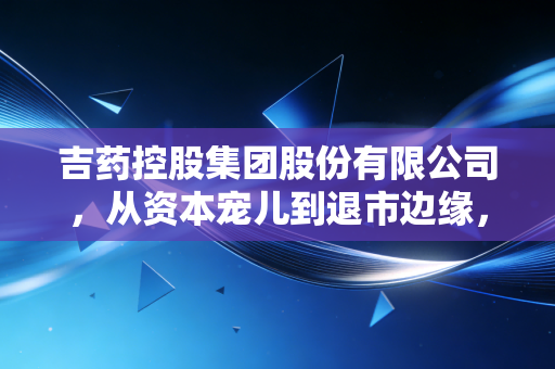 吉药控股集团股份有限公司,从资本宠儿到退市边缘,一场关于盲目扩张的惨痛教训