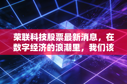 荣联科技股票最新消息,在数字经济的浪潮里,我们该如何看待这家老牌新秀?