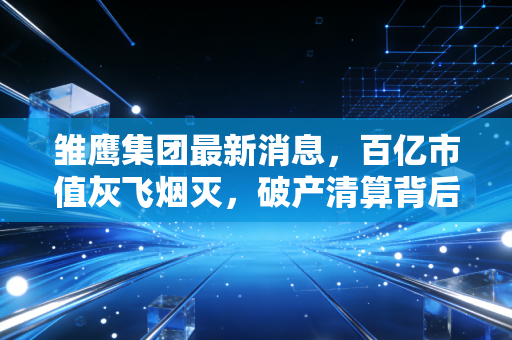 雏鹰集团最新消息,百亿市值灰飞烟灭,破产清算背后的残酷真相与投资警示