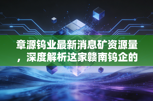 章源钨业最新消息矿资源量,深度解析这家赣南钨企的护城河与未来潜力