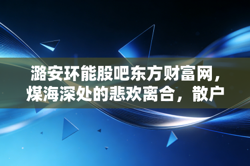 潞安环能股吧东方财富网，煤海深处的悲欢离合，散户眼中的黑金到底还能红多久？