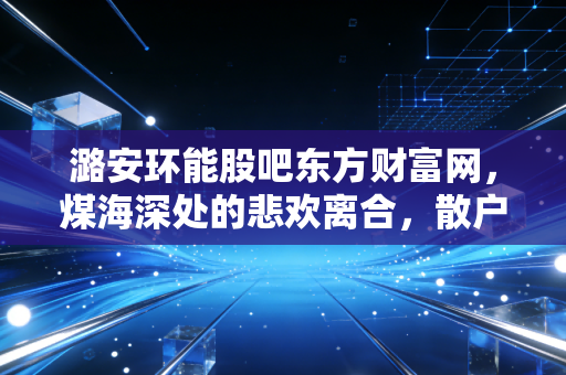 潞安环能股吧东方财富网，煤海深处的悲欢离合，散户眼中的黑金到底还能红多久？