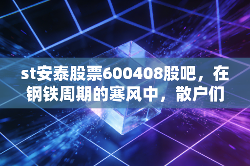 st安泰股票600408股吧，在钢铁周期的寒风中，散户们的博弈与守望