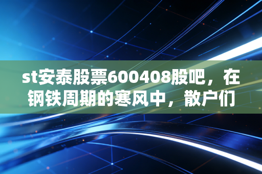 st安泰股票600408股吧，在钢铁周期的寒风中，散户们的博弈与守望