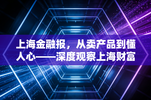 上海金融报,从卖产品到懂人心——深度观察上海财富管理市场的温情转身