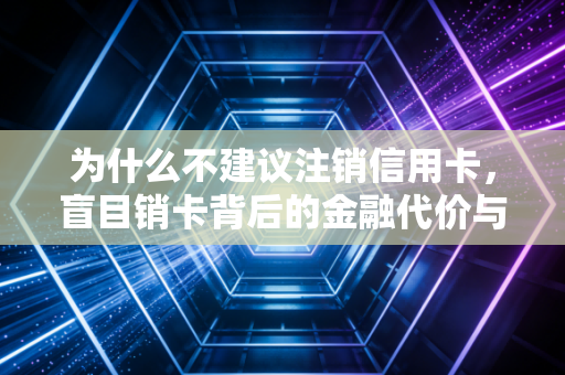 为什么不建议注销信用卡，盲目销卡背后的金融代价与隐性损失