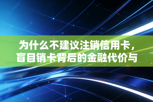 为什么不建议注销信用卡，盲目销卡背后的金融代价与隐性损失