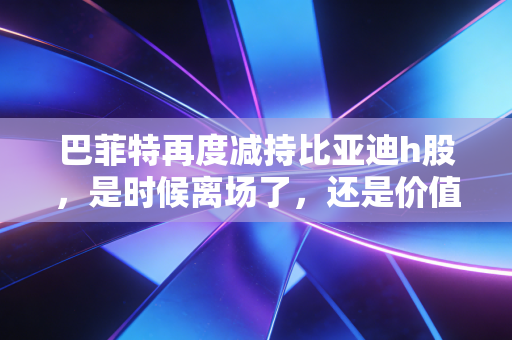 巴菲特再度减持比亚迪h股,是时候离场了,还是价值投资的减法艺术?