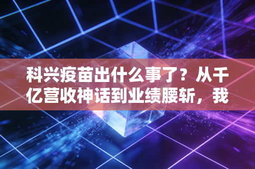 科兴疫苗出什么事了?从千亿营收神话到业绩腰斩,我们该如何理性看待?