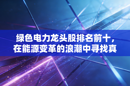 绿色电力龙头股排名前十,在能源变革的浪潮中寻找真正的印钞机