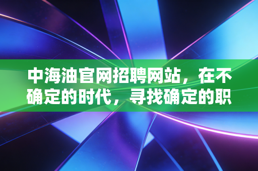 中海油官网招聘网站,在不确定的时代,寻找确定的职业航标