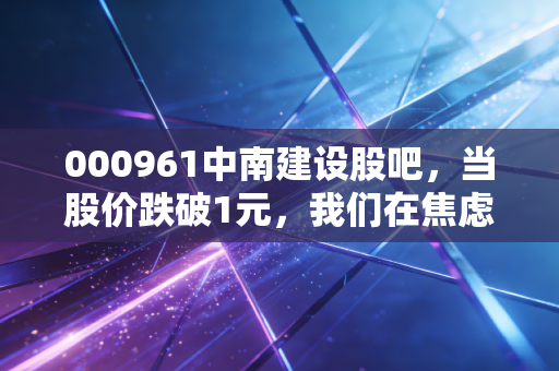 000961中南建设股吧,当股价跌破1元,我们在焦虑什么?一位老股民的自白与行业反思