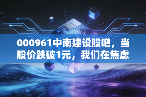 000961中南建设股吧,当股价跌破1元,我们在焦虑什么?一位老股民的自白与行业反思