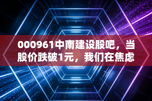 000961中南建设股吧,当股价跌破1元,我们在焦虑什么?一位老股民的自白与行业反思