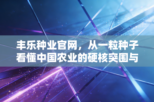 丰乐种业官网,从一粒种子看懂中国农业的硬核突围与投资逻辑