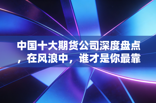中国十大期货公司深度盘点,在风浪中,谁才是你最靠谱的领航员?