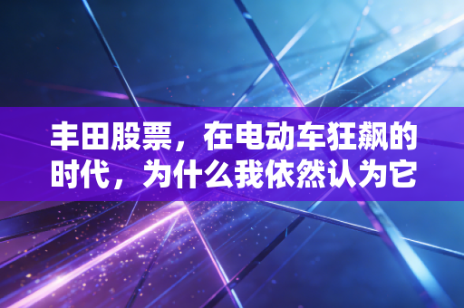 丰田股票,在电动车狂飙的时代,为什么我依然认为它是被低估的稳健之王