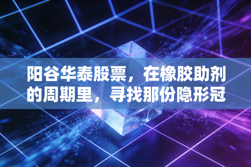 阳谷华泰股票,在橡胶助剂的周期里,寻找那份隐形冠军的确定性
