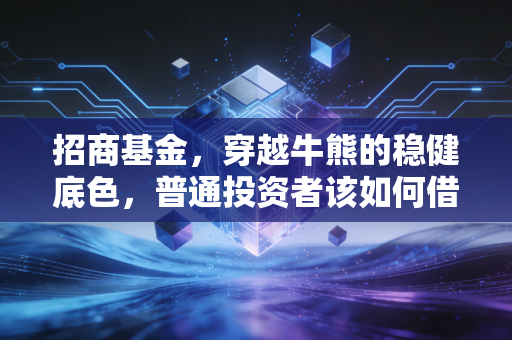 招商基金，穿越牛熊的稳健底色，普通投资者该如何借力？