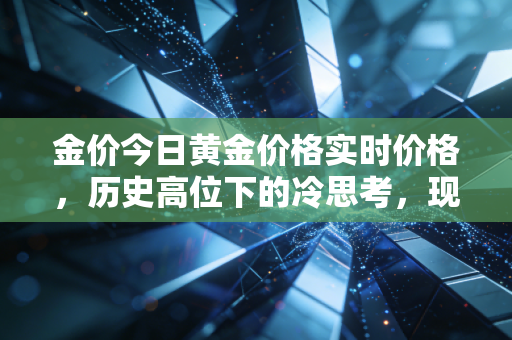 金价今日黄金价格实时价格,历史高位下的冷思考,现在上车还是下车?